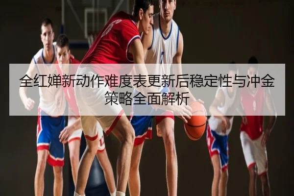全红婵新动作难度表更新后稳定性与冲金策略全面解析