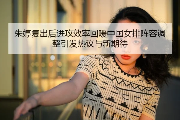 朱婷复出后进攻效率回暖中国女排阵容调整引发热议与新期待