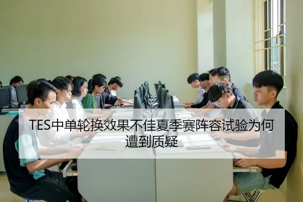 TES中单轮换效果不佳夏季赛阵容试验为何遭到质疑