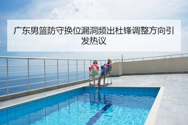 广东男篮防守换位漏洞频出杜锋调整方向引发热议