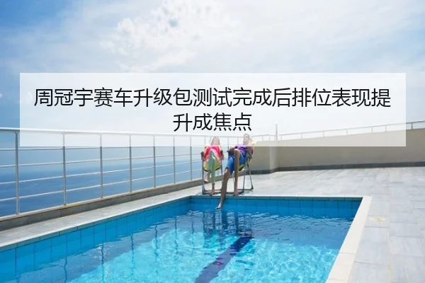周冠宇赛车升级包测试完成后排位表现提升成焦点